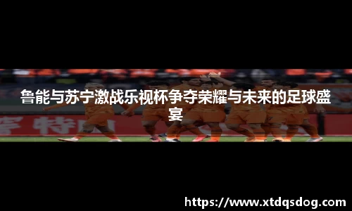 鲁能与苏宁激战乐视杯争夺荣耀与未来的足球盛宴