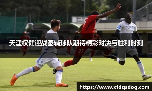 天津权健迎战基辅球队期待精彩对决与胜利时刻